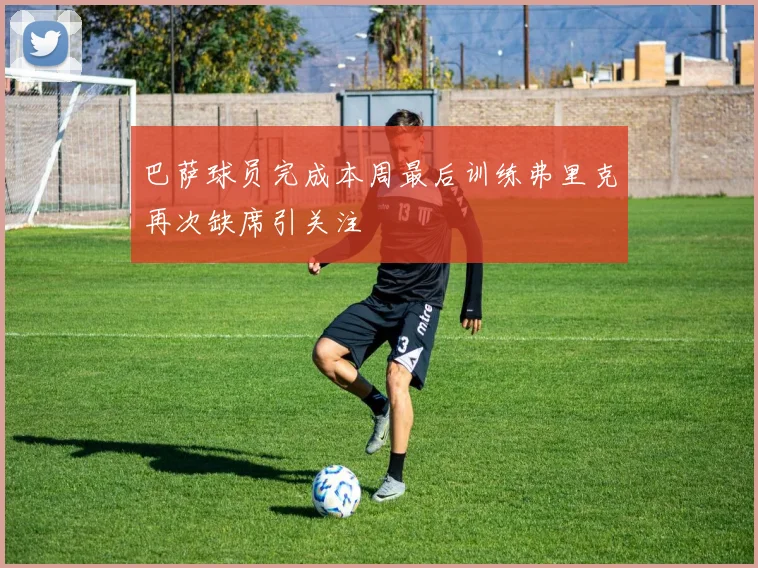 巴萨球员完成本周最后训练弗里克再次缺席引关注