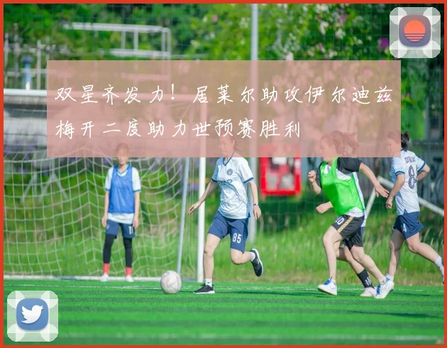 双星齐发力！居莱尔助攻伊尔迪兹梅开二度助力世预赛胜利