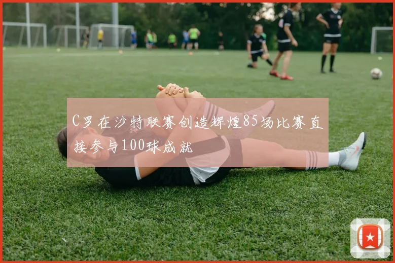 C罗在沙特联赛创造辉煌85场比赛直接参与100球成就