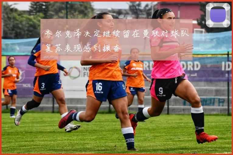 齐尔克泽决定继续留在曼联对球队复苏表现感到振奋