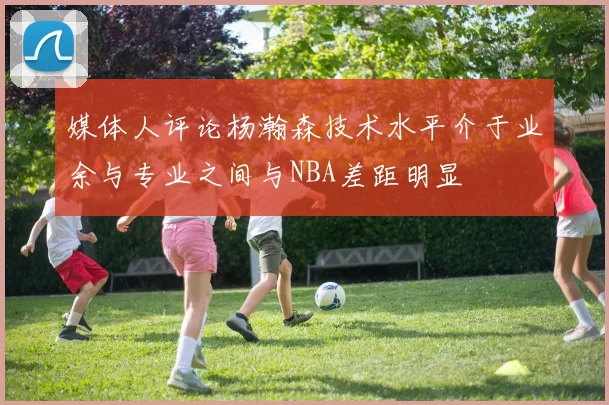 媒体人评论杨瀚森技术水平介于业余与专业之间与NBA差距明显