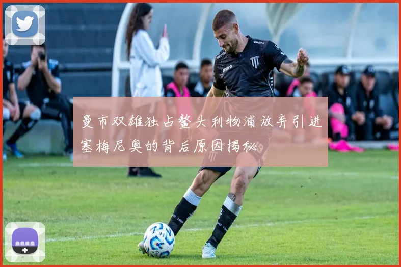 曼市双雄独占鳌头利物浦放弃引进塞梅尼奥的背后原因揭秘