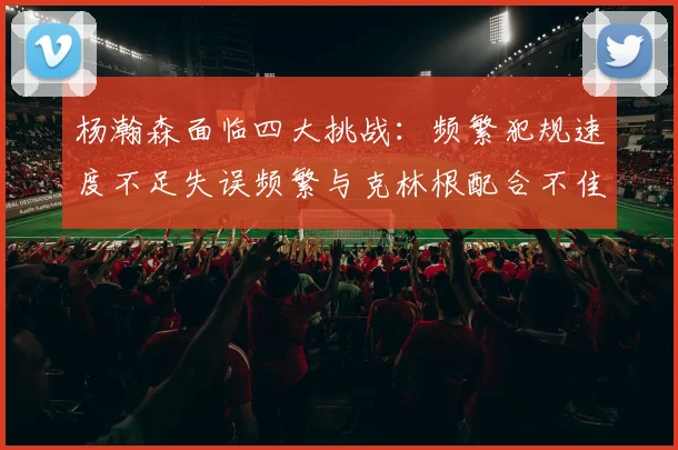 杨瀚森面临四大挑战：频繁犯规速度不足失误频繁与克林根配合不佳