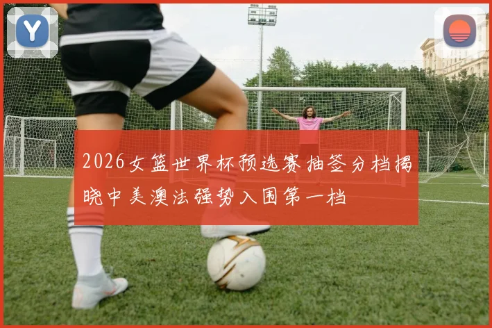 2026女篮世界杯预选赛抽签分档揭晓中美澳法强势入围第一档