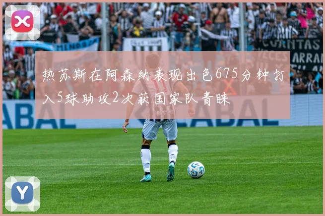 热苏斯在阿森纳表现出色675分钟打入5球助攻2次获国家队青睐