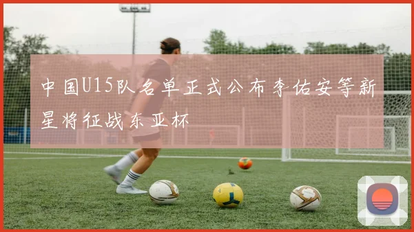 中国U15队名单正式公布李佑安等新星将征战东亚杯