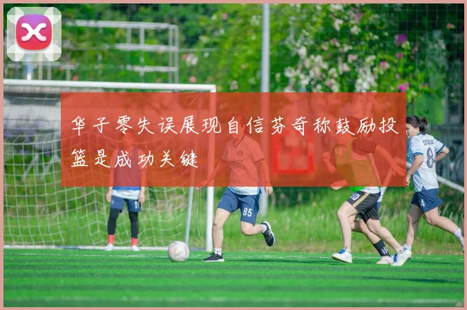 华子零失误展现自信芬奇称鼓励投篮是成功关键