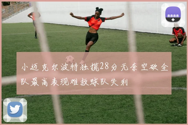 小迈克尔波特独揽28分无奈空砍全队最高表现难救球队失利