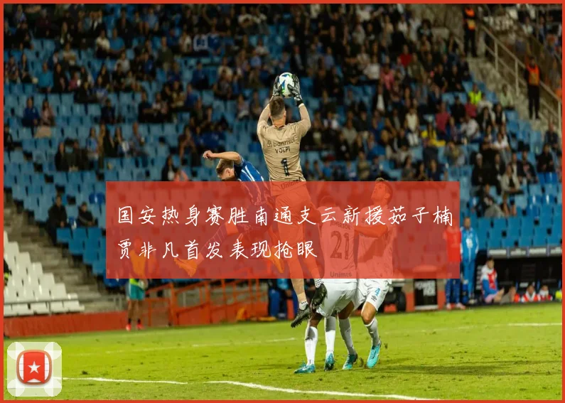 国安热身赛胜南通支云新援茹子楠贾非凡首发表现抢眼