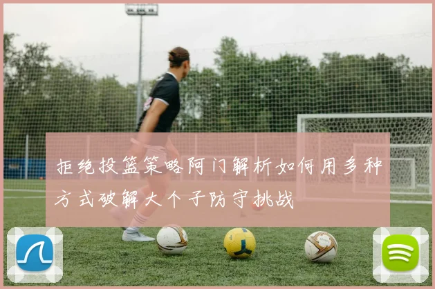 拒绝投篮策略阿门解析如何用多种方式破解大个子防守挑战