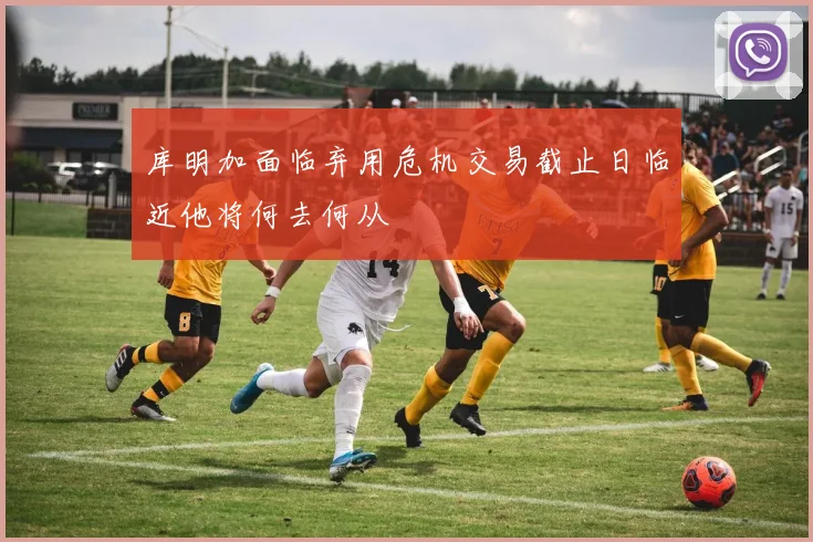 库明加面临弃用危机交易截止日临近他将何去何从