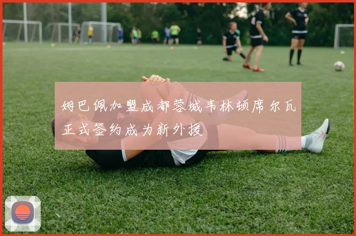 姆巴佩加盟成都蓉城韦林顿席尔瓦正式签约成为新外援