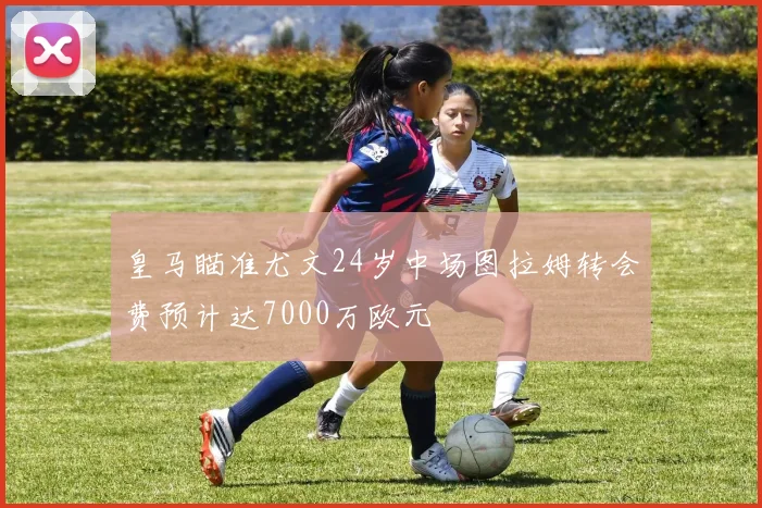 皇马瞄准尤文24岁中场图拉姆转会费预计达7000万欧元