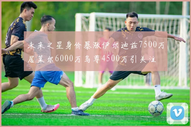 未来之星身价暴涨伊尔迪兹7500万居莱尔6000万乌尊4500万引关注