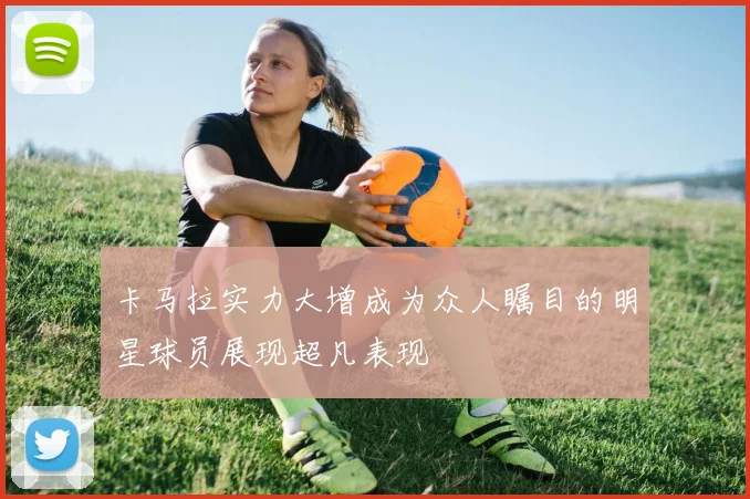 卡马拉实力大增成为众人瞩目的明星球员展现超凡表现