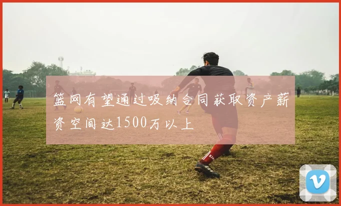 篮网有望通过吸纳合同获取资产薪资空间达1500万以上