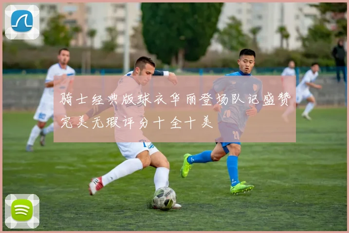 骑士经典版球衣华丽登场队记盛赞完美无瑕评分十全十美