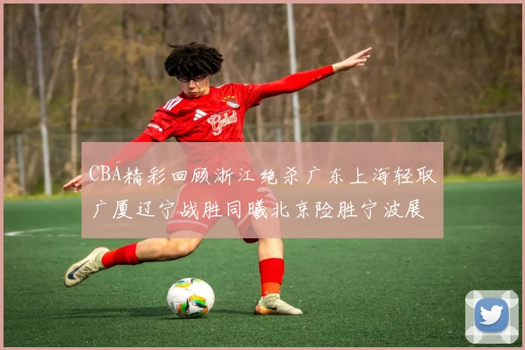 CBA精彩回顾浙江绝杀广东上海轻取广厦辽宁战胜同曦北京险胜宁波展现强队风采