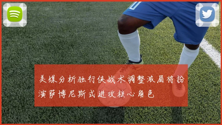 美媒分析独行侠战术调整浓眉将扮演萨博尼斯式进攻核心角色