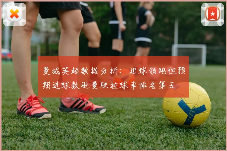 曼城英超数据分析：进球领跑但预期进球数逊曼联控球率排名第五